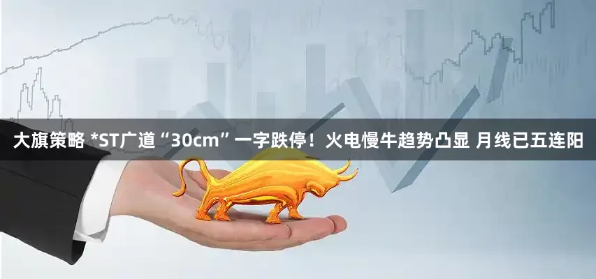 大旗策略 *ST广道“30cm”一字跌停！火电慢牛趋势凸显 月线已五连阳