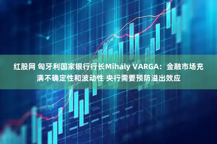 红股网 匈牙利国家银行行长Mihály VARGA：金融市场充满不确定性和波动性 央行需要预防溢出效应