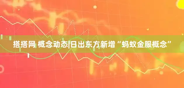 搭搭网 概念动态|日出东方新增“蚂蚁金服概念”