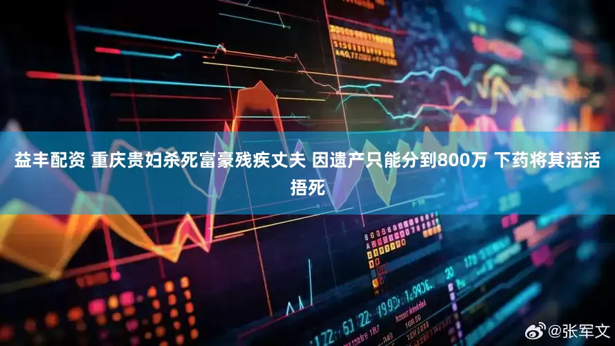 益丰配资 重庆贵妇杀死富豪残疾丈夫 因遗产只能分到800万 下药将其活活捂死