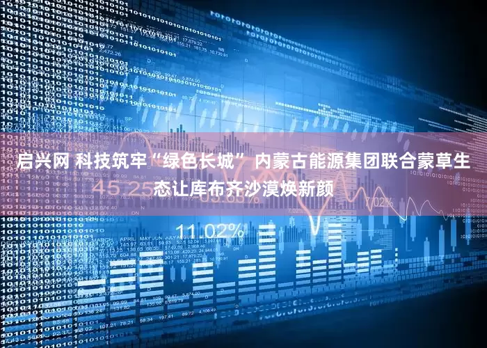 启兴网 科技筑牢“绿色长城” 内蒙古能源集团联合蒙草生态让库布齐沙漠焕新颜
