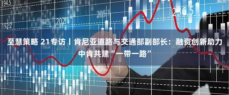 至慧策略 21专访丨肯尼亚道路与交通部副部长：融资创新助力中肯共建“一带一路”