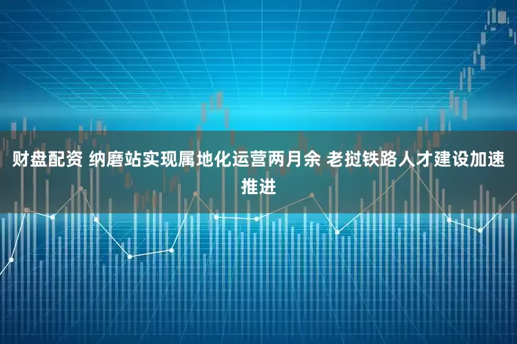 财盘配资 纳磨站实现属地化运营两月余 老挝铁路人才建设加速推进