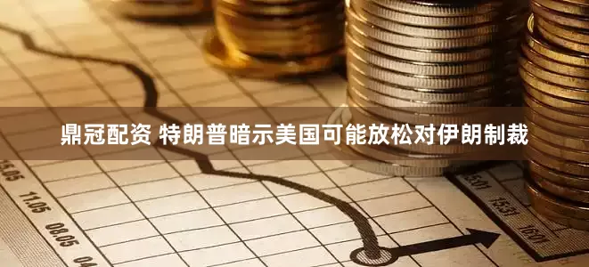 鼎冠配资 特朗普暗示美国可能放松对伊朗制裁
