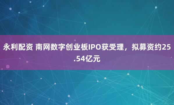 永利配资 南网数字创业板IPO获受理，拟募资约25.54亿元