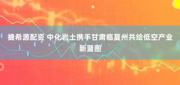 捷希源配资 中化岩土携手甘肃临夏州共绘低空产业新蓝图