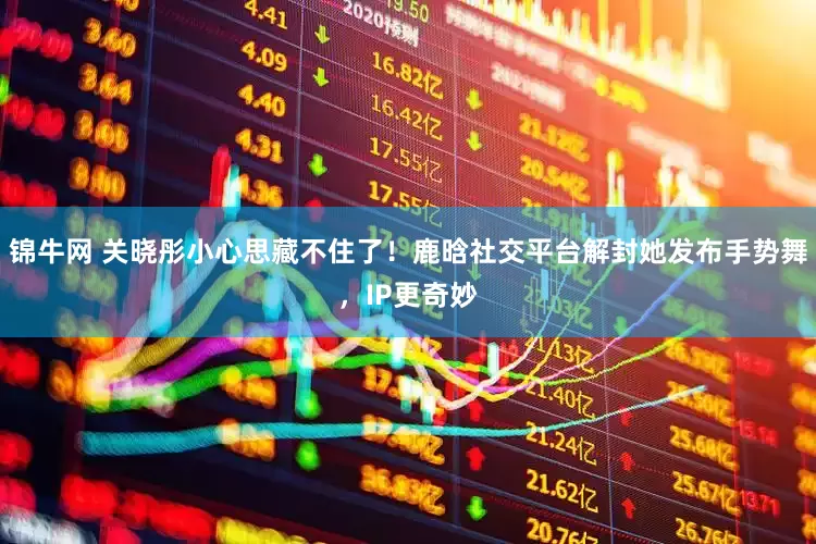 锦牛网 关晓彤小心思藏不住了！鹿晗社交平台解封她发布手势舞，IP更奇妙