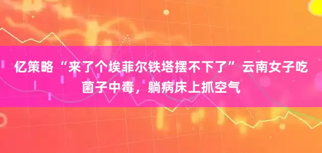 亿策略 “来了个埃菲尔铁塔摆不下了” 云南女子吃菌子中毒，躺病床上抓空气