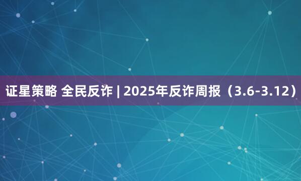 证星策略 全民反诈 | 2025年反诈周报（3.6-3.12）