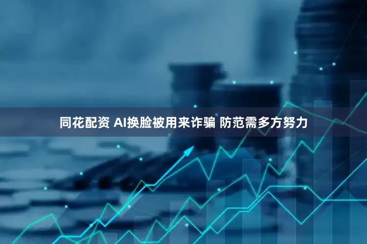 同花配资 AI换脸被用来诈骗 防范需多方努力