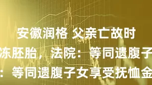 安徽润格 父亲亡故时他仅是冷冻胚胎，法院：等同遗腹子女享受抚恤金