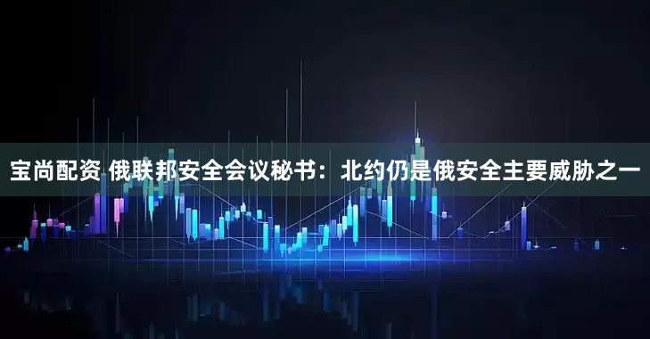 宝尚配资 俄联邦安全会议秘书：北约仍是俄安全主要威胁之一