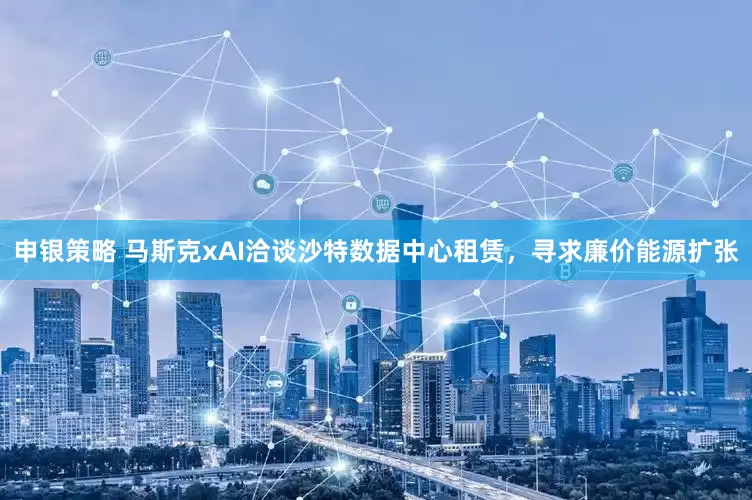 申银策略 马斯克xAI洽谈沙特数据中心租赁，寻求廉价能源扩张