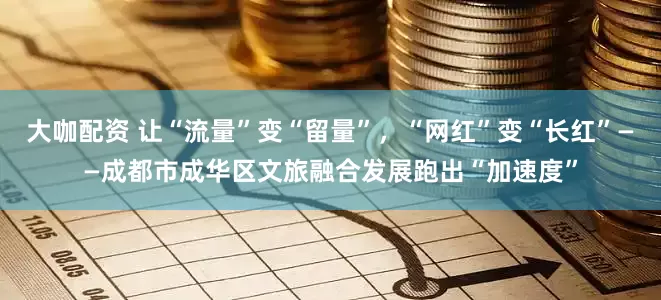 大咖配资 让“流量”变“留量”，“网红”变“长红”——成都市成华区文旅融合发展跑出“加速度”