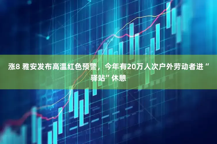涨8 雅安发布高温红色预警，今年有20万人次户外劳动者进“驿站”休憩
