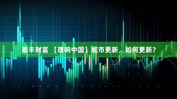 盈丰财富 【理响中国】城市更新，如何更新？