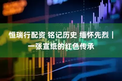 恒瑞行配资 铭记历史 缅怀先烈｜一张宣纸的红色传承