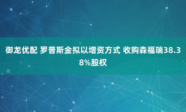 御龙优配 罗普斯金拟以增资方式 收购森福瑞38.38%股权