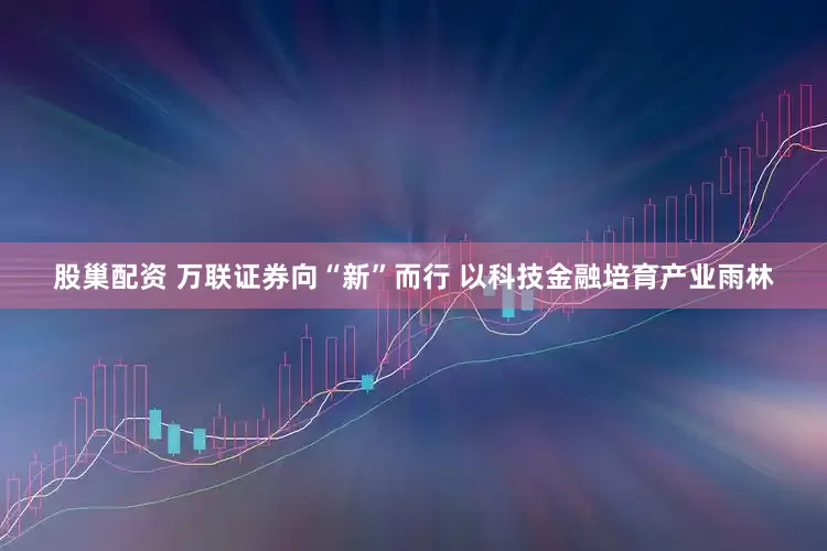 股巢配资 万联证券向“新”而行 以科技金融培育产业雨林