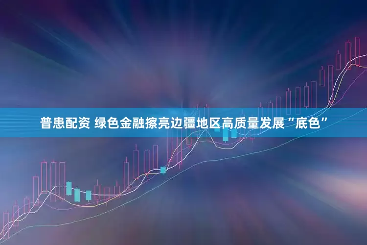 普患配资 绿色金融擦亮边疆地区高质量发展“底色”