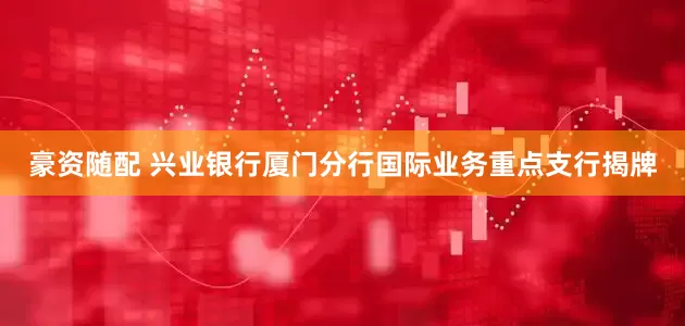 豪资随配 兴业银行厦门分行国际业务重点支行揭牌