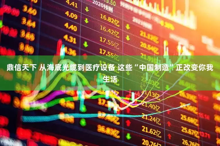 鼎信天下 从海底光缆到医疗设备 这些“中国制造”正改变你我生活