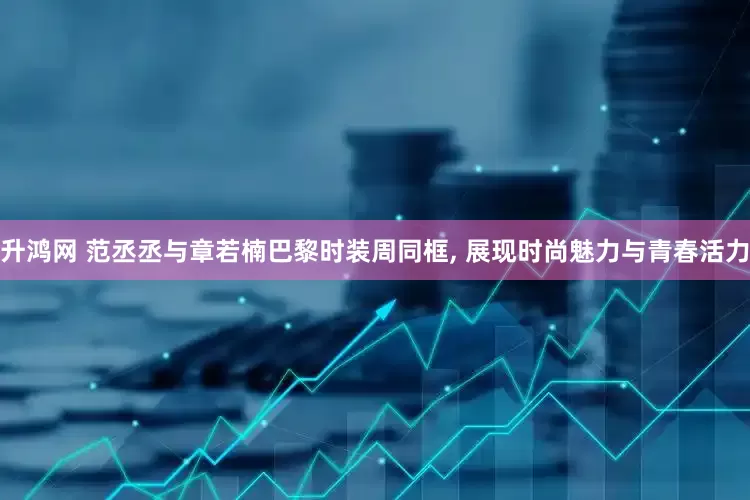 升鸿网 范丞丞与章若楠巴黎时装周同框, 展现时尚魅力与青春活力