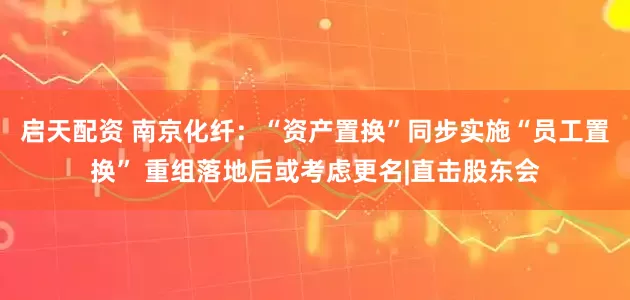 启天配资 南京化纤:“资产置换”同步实施“员工置换” 重组落地后或考虑更名|直击股东会