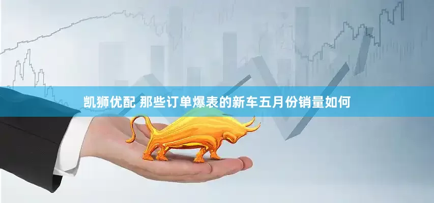 凯狮优配 那些订单爆表的新车五月份销量如何