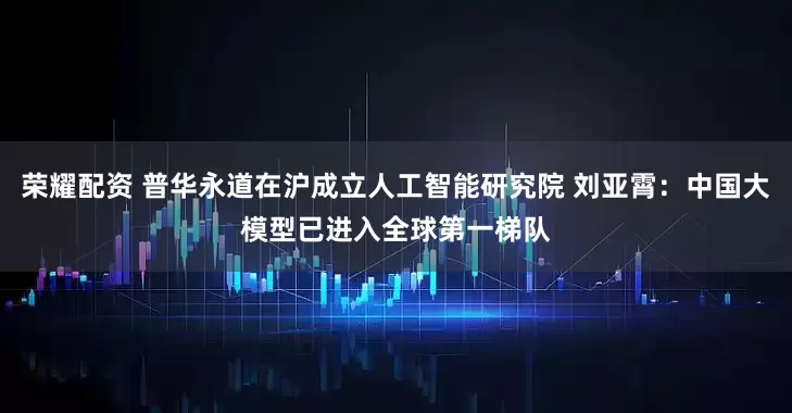 荣耀配资 普华永道在沪成立人工智能研究院 刘亚霄：中国大模型已进入全球第一梯队